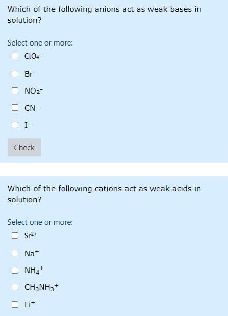 Which of the following anions act as weak bases in
solution?
Select one or more:
CLLO-
Br
NO2-
CN-
I-
Check
Which of the following cations act as weak acids in
solution?
Select one or more:
Sr2+
Na+
NH,+
CH3NH3+
Lit
