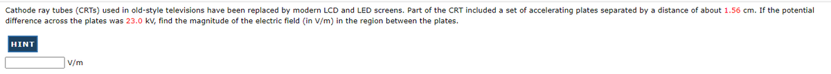 Cathode ray tubes (CRTS) used in old-style televisions have been replaced by modern LCD and LED screens. Part of the CRT included a set of accelerating plates separated by a distance of about 1.56 cm. If the potential
difference across the plates was 23.0 kV, find the magnitude of the electric field (in V/m) in the region between the plates.
HINT
V/m