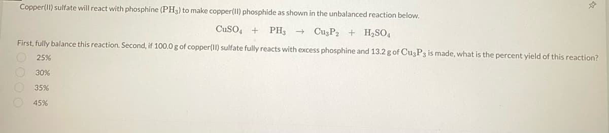 Copper(II) sulfate will react with phosphine (PH3) to make copper(II) phosphide as shown in the unbalanced reaction below.
CuSO4 + PH3 → Cu3P2 + H₂SO4
First, fully balance this reaction. Second, if 100.0 g of copper(II) sulfate fully reacts with excess phosphine and 13.2 g of Cu3P3 is made, what is the percent yield of this reaction?
25%
42
30%
35%
45%