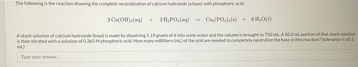 The following is the reaction showing the complete neutralization of calcium hydroxide (a base) with phosphoric acid:
3 Ca(OH)2 (aq) + 2 H3PO4 (aq) →
Ca3(PO4)2 (s) + 6H₂O(l)
A stock solution of calcium hydroxide (base) is made by dissolving 5.19 grams of it into some water and the volume is brought to 750 mL. A 50.0 mL portion of that stock solution
is then titrated with a solution of 0.265 M phosphoric acid. How many milliliters (mL) of the acid are needed to completely neutralize the base in this reaction? (tolerance is ±0.1
mL)
Type your answer...