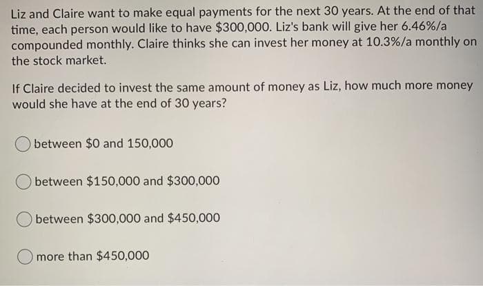 Liz and Claire want to make equal payments for the next 30 years. At the end of that
time, each person would like to have $300,000. Liz's bank will give her 6.46%/a
compounded monthly. Claire thinks she can invest her money at 10.3%/a monthly on
the stock market.
If Claire decided to invest the same amount of money as Liz, how much more money
would she have at the end of 30 years?
between $0 and 150,000
between $150,000 and $300,000
between $300,000 and $450,000
more than $450,000

