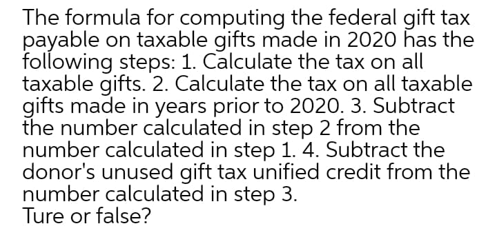 The formula for computing the federal gift tax
payable on taxable gifts made in 2020 has the
following steps: 1. Calculate the tax on all
taxable gifts. 2. Calculate the tax on all taxable
gifts made in years prior to 2020. 3. Subtract
the number calculated in step 2 from the
number calculated in step 1. 4. Subtract the
donor's unused gift tax unified credit from the
number calculated in step 3.
Ture or false?
