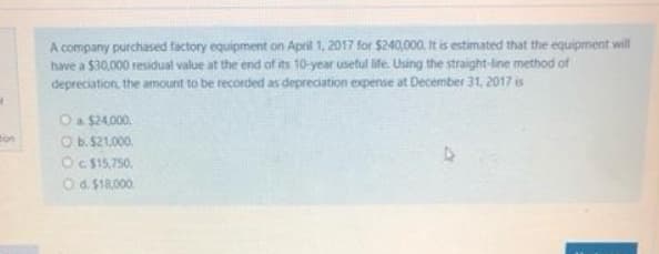 A company purchased factory equipment on April 1, 2017 for $240,000. It is estimated that the equipment will
have a $30,000 residual value at the end of its 10-year useful ife. Using the straight-line method of
depreciation, the amount to be recorded as depreciation expense at December 31, 2017 is
O a $24,000.
ton
Ob.521,000.
OC $15,750,
O6. $18,000.
