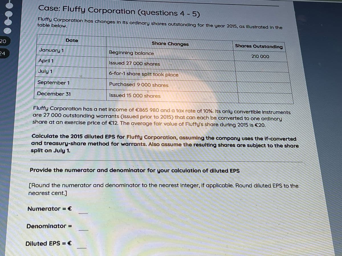 Case: Fluffy Corporation (questions 4 - 5)
Fluffy Corporation has changes In Its ordinary shares outstanding for the year 2015, as Illustrated In the
table below.
20
Date
Share Changes
Shares Outstanding
January 1
Beginning balance
210 000
24
April 1
Issued 27 000 shares
July 1
6-for-1 share split took place
September 1
Purchased9 000 shares
December 31
Issued 15 000 shares
Fluffy Corporation has a net Income of €865 980 and a tax rate of 10%. Its only convertible Instruments
are 27 000 outstanding warrants (Isued prior to 2015) that can each be converted to one ordinary
share at an exercise price of €12. The average falr value of Fluffy's share during 2015 Is €20.
Calculate the 2015 diluted EPS for Fluffy Corporation, assuming the company uses the if-converted
and treasury-share method for warrants. Also assume the resulting shares are subject to the share
split on July 1.
Provide the numerator and denominator for your calculation of diluted EPS
[Round the numerator and denominator to the nearest Integer, if applicable. Round diluted EPS to the
nearest cent.]
Numerator = €
Denominator% =
Diluted EPS = €
