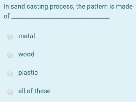 In sand casting process, the pattern is made
of
metal
wood
plastic
all of these
