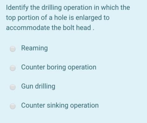 Identify the drilling operation in which the
top portion of a hole is enlarged to
accommodate the bolt head.
Reaming
Counter boring operation
Gun drilling
Counter sinking operation
