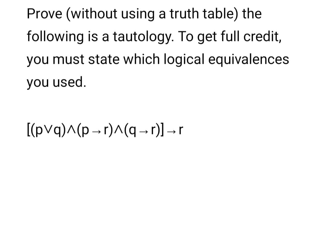 Prove (without using a truth table) the
following is a tautology. To get full credit,
you must state which logical equivalences
you used.
[(pvq)^(p - r)^(q - r)] - r
