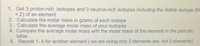 1. Get 3 proton-rich isotopes and 3 neutron-rich isotopes including the stable isotope (N
= Z) of an element
2. Calculate the molar mass in grams of each isotope
3. Calculate the average molar mass of your isotopes
4. Compare the average molar mass with the molar mass of the element in the periodic
table.
5. Repeat 1-4 for another element ( we are doing only 2 elements are, not 3 elements).
