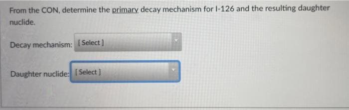 From the CON, determine the primary decay mechanism for I-126 and the resulting daughter
nuclide.
Decay mechanism: Select]
Daughter nuclide: [Select ]
