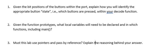 1.
Given the bit positions of the buttons within the port, explain how you will identify the
appropriate button "state", i.e., which buttons are pressed, within your decode function.
2. Given the function prototypes, what local variables will need to be declared and in which
functions, including main()?
3.
Must this lab use pointers and pass by reference? Explain the reasoning behind your answer.
