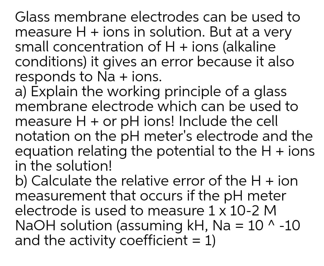 Glass membrane electrodes can be used to
measure H + ions in solution. But at a very
small concentration of H + ions (alkaline
conditions) it gives an error because it also
responds to Na + ions.
a) Explain the working principle of a glass
membrane electrode which can be used to
measure H + or pH ions! Include the cell
notation on the pH meter's electrode and the
equation relating the potential to the H + ions
in the solution!
b) Calculate the relative error of the H + ion
measurement that occurs if the pH meter
electrode is used to measure 1 x 10-2 M
NaOH solution (assuming kH, Na = 10 ^ -10
and the activity coefficient = 1)
