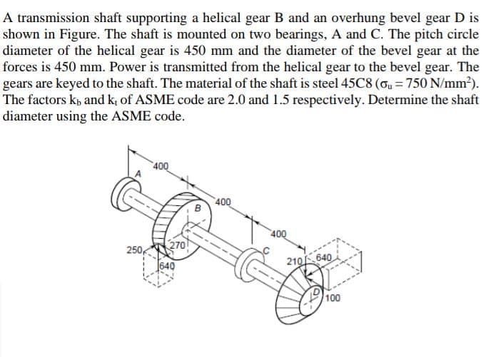 A transmission shaft supporting a helical gear B and an overhung bevel gear D is
shown in Figure. The shaft is mounted on two bearings, A and C. The pitch circle
diameter of the helical gear is 450 mm and the diameter of the bevel gear at the
forces is 450 mm. Power is transmitted from the helical gear to the bevel gear. The
gears are keyed to the shaft. The material of the shaft is steel 45C8 (ou = 750 N/mm?).
The factors kp and k; of ASME code are 2.0 and 1.5 respectively. Determine the shaft
diameter using the ASME code.
400
400
400
270
250,
640
210 640
100
