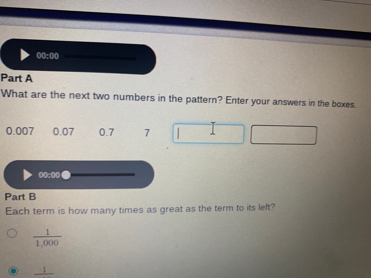 What are the next two numbers in the pattern? Enter your answers in the boxes.
0.007
0.07
0.7
7
00:00
Part B
Each term is how many times as great as the term to its left?
