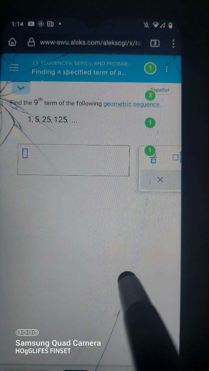 1:14
[n)
www-awu.aleks.com/alekscgi/x/Isl 3
0
O SEQUENCES, SERIES, AND PROBAB...
Finding a specified term of a...
Find the 9th
1,5, 25, 125, ...
40
term of the following geometric sequence.
OOOO
Samsung Quad Camera
HOgGLIFES FINSET
Español
X