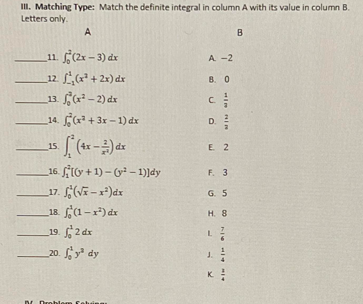 II. Matching Type: Match the definite integral in column A with its value in column B.
Letters only.
A
11. (2x – 3) dx
A -2
12 ( + 2x) dx
В. О
13. ,(x² – 2) dx
C.
14. (x +3x- 1) dx
D. 2
15.
4r
dx
E. 2
16. 10 +1) – (y² – 1)]dy
F. 3
17. S;(Vã - x²)dx
18. (1-x²) dr
19. 2 dx
G. 5
H. 8
20. y dy
J.
K
V Dro blom S ohing
B.
7644

