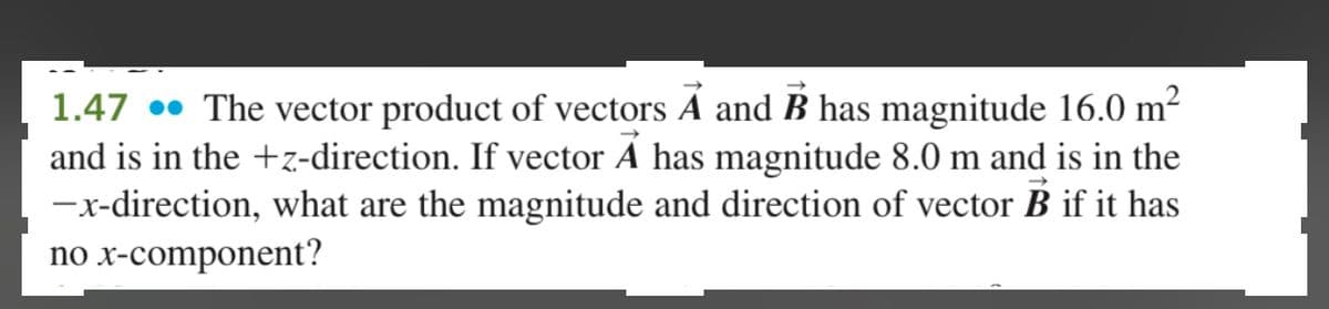 1.47. The vector product of vectors A and B has magnitude 16.0 m²
and is in the +z-direction. If vector A has magnitude 8.0 m and is in the
-x-direction, what are the magnitude and direction of vector B if it has
no x-component?