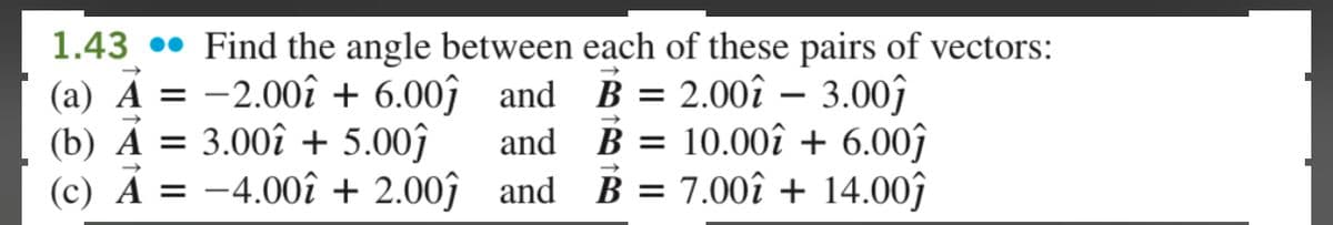 7
1.43. Find the angle between each of these pairs of vectors:
(a) A = -2.00 +6.00 and
(b) A = 3.00 + 5.00ĵ
and
B= 2.00 3.00ĵ
-
B = 10.00 +6.00ĵ
B = 7.00+ 14.00ĵ
(c) A = -4.00î + 2.00ĵ
and