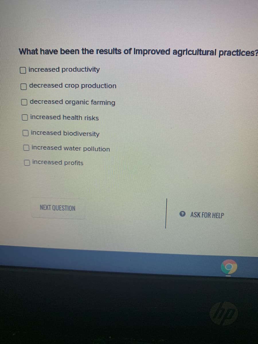 What have been the results of Improved agricultural practices?
increased productivity
ndecreased crop production
O decreased organic farming
increased health risks
Oincreased biodiversity
increased water pollution
increased profits
NEXT QUESTION
O ASK FOR HELP
