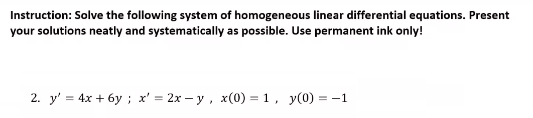 Instruction: Solve the following system of homogeneous linear differential equations. Present
your solutions neatly and systematically as possible. Use permanent ink only!
2. y' = 4x + 6y ; x' = 2x – y , x(0) = 1 , y(0) = -1
