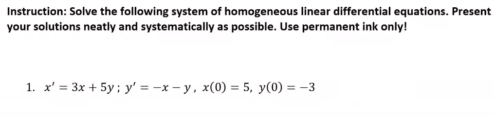 Instruction: Solve the following system of homogeneous linear differential equations. Present
your solutions neatly and systematically as possible. Use permanent ink only!
1. x' = 3x + 5y; y' = -x – y, x(0) = 5, y(0) = -3
%3D
