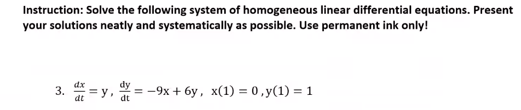 Instruction: Solve the following system of homogeneous linear differential equations. Present
your solutions neatly and systematically as possible. Use permanent ink only!
dx
3.
dt
dy
= y,
- 9х + бу, х(1) 3 0,у(1) — 1
dt
