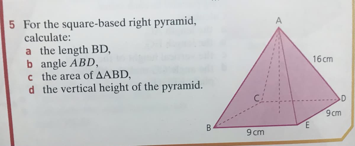 5 For the square-based right pyramid,
calculate:
A
a the length BD,
b angle ABD,
c the area of AABD,
d the vertical height of the pyramid.
16 cm
9 cm
B
9 cm
