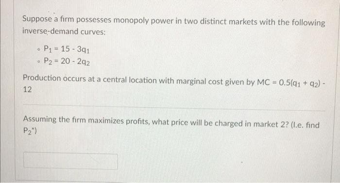 Suppose a firm possesses monopoly power in two distinct markets with the following
inverse-demand curves:
0
P₁ = 15-391
O
P2 = 20-292
Production occurs at a central location with marginal cost given by MC = 0.5(91 +92) -
12
Assuming the firm maximizes profits, what price will be charged in market 2? (l.e. find
P₂)