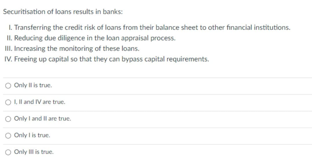 Securitisation of loans results in banks:
1. Transferring the credit risk of loans from their balance sheet to other financial institutions.
II. Reducing due diligence in the loan appraisal process.
III. Increasing the monitoring of these loans.
IV. Freeing up capital so that they can bypass capital requirements.
O Only II is true.
O I, II and IV are true.
O Only I and II are true.
O Only I is true.
O Only III is true.