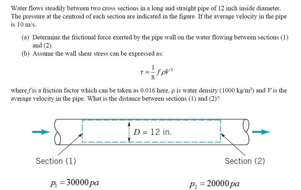 Water flows steadily between two cross sections in a long and straight pipe of 12 inch inside diameter.
The pressure at the centroid of each section are indicated in the figure. If the average velocity in the pipe
is 10 m/s.
(a) Determine the frictional force exerted by the pipe wall on the water flowing between sections (1)
and (2).
(b) Assume the wall shear stress can be expressed as:
where fis a friction factor which can be taken as 0.016 here, p is water density (1000 kg/m³) and Vis the
average velocity in the pipe. What is the distance between sections (1) and (2)?
D = 12 in.
%3D
Section (1)
Section (2)
P = 30000 pa
P2 = 20000 pa
%3D
