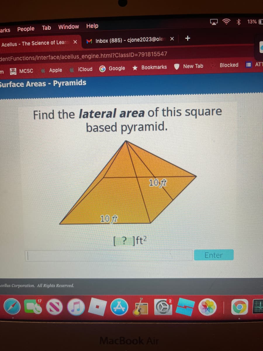 Window
Help
* 13% C
arks People Tab
Acellus - The Science of Lear x
M Inbox (885) - cjone2023@oler x
+
dentFunctions/Interface/acellus_engine.html?ClassID=791815547
A MCSC
OApple
iCloud
Google
* Bookmarks
New Tab
Blocked
E ATT
Surface Areas -
Pyramids
Find the lateral area of this square
based pyramid.
10ft
10 ft
[? ]ft?
Enter
cellus Corporation. All Rights Reserved.
17
2
MacBook Air
