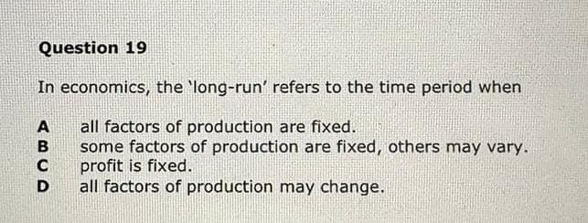 Question 19
In economics, the 'long-run' refers to the time period when
all factors of production are fixed.
some factors of production are fixed, others may vary.
profit is fixed.
all factors of production may change.
A
B
C
D