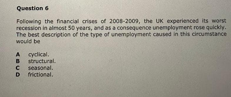 Question 6
Following the financial crises of 2008-2009, the UK experienced its worst
recession in almost 50 years, and as a consequence unemployment rose quickly.
The best description of the type of unemployment caused in this circumstance
would be
ABCD
cyclical.
structural.
seasonal.
frictional.