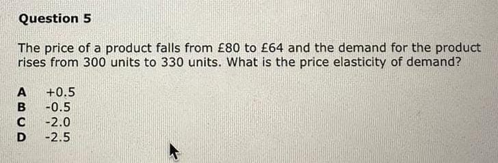Question 5
The price of a product falls from £80 to £64 and the demand for the product
rises from 300 units to 330 units. What is the price elasticity of demand?
ABCD
+0.5
-0.5
-2.0
-2.5