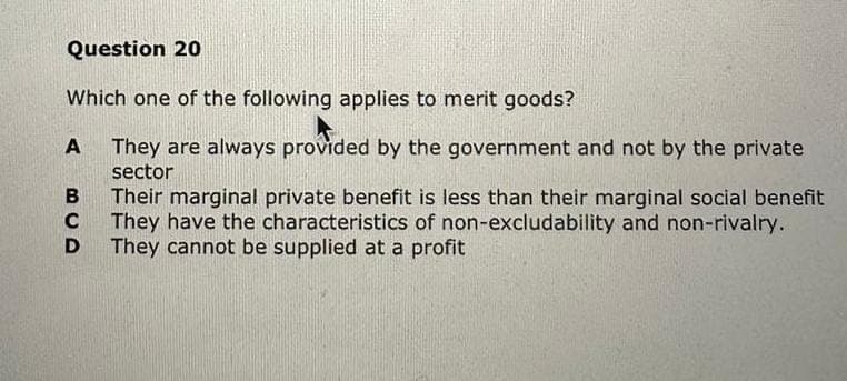 Question 20
Which one of the following applies to merit goods?
A They are always provided by the government and not by the private
sector
Their marginal private benefit is less than their marginal social benefit
They have the characteristics of non-excludability and non-rivalry.
They cannot be supplied at a profit
B
C
D