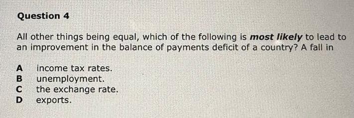 Question 4
All other things being equal, which of the following is most likely to lead to
improvement in the balance of payments deficit of a country? A fall in
an
ABCD
income tax rates.
unemployment.
the exchange rate.
exports.