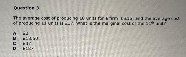 Question 3
The average cost of producing 10 units for a firm is £15, and the average cost
of producing 11 units is £17. What is the marginal cost of the 11th unit?
ABCD
£2
£18.50
£37
£187