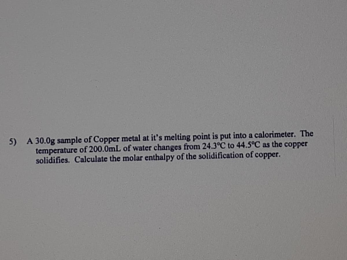 5) A 30.0g sample of Copper metal at it's melting point is put into a calorimeter. The
temperature of 200.0mL of water changes from 24.3°C to 44.5°C as the copper
solidifies. Calculate the molar enthalpy of the solidification of copper.
