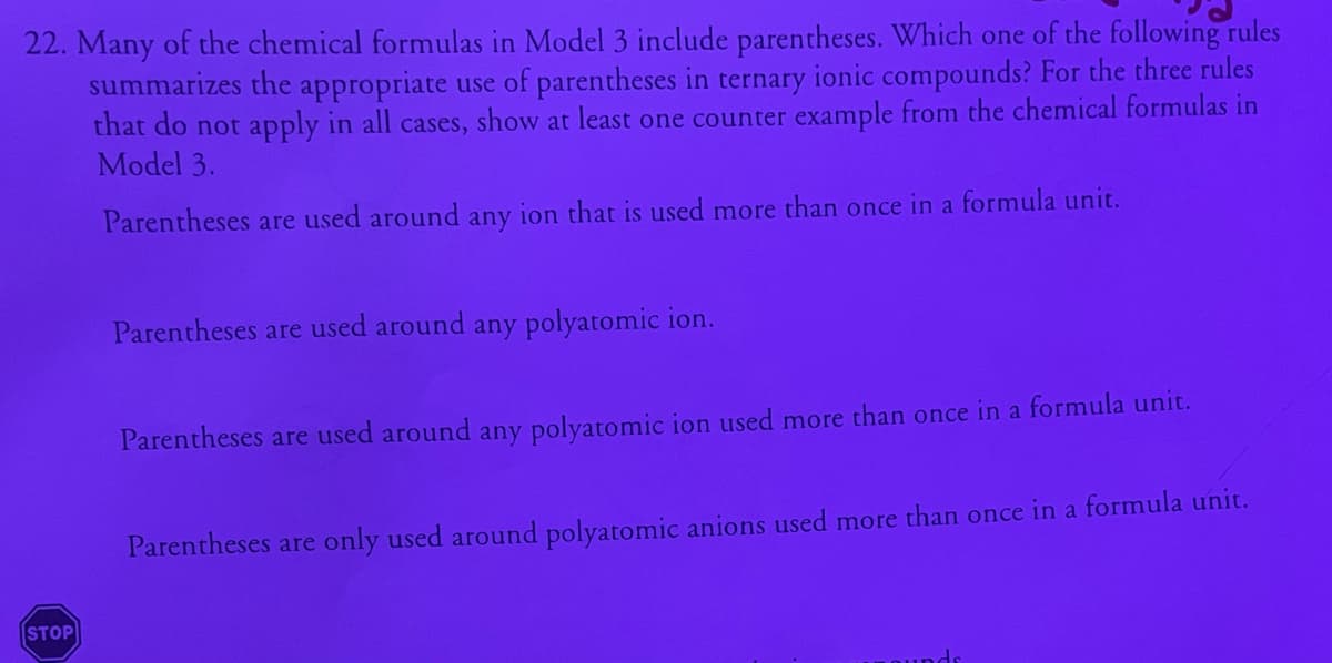 22. Many of the chemical formulas in Model 3 include parentheses. Which one of the following rules
summarizes the appropriate use of parentheses in ternary ionic compounds? For the three rules
that do not apply in all cases, show at least one counter example from the chemical formulas in
Model 3.
Parentheses are used around any ion that is used more than once in a formula unit.
Parentheses are used around any polyatomic ion.
Parentheses are used around any polyatomic ion used more than once in a formula unit.
Parentheses are only used around polyatomic anions used more than once in a formula unit.
STOP
