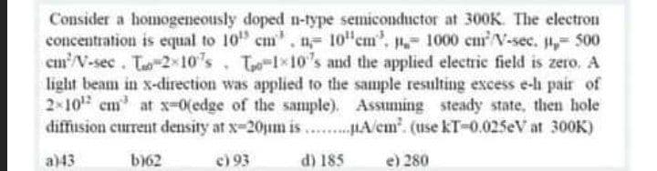 Consider a homogeneously doped n-type semiconductor at 300K. The electron
concentration is equal to 10" cm', n- 10"cm', 1000 cm/V-sec. , 500
cm N-sec. To-2x10's. To-1x10's and the applied electric field is zero. A
light beam in x-direction was applied to the sample resulting excess e-lh pair of
2 10 cm at x-0(edge of the sample). Assuming steady state, then hole
diffusion current density at x-20jum is . .HA/em. (use kT-0.025eV at 300K)
a)43
b)62
e) 93
d) 185
e) 280
