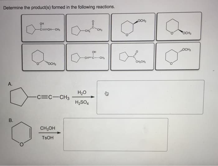 Determine the product(s) formed in the following reactions.
A.
B.
QH
C=CH-CH₂
"OCH3
-C=C-CH3
CH3OH
TSOH
-CH₂ CH₂
OH
-CH=C-CH₂
H₂O
H₂SO4
OCH3
CH₂CH₂
OCH3
OCH3
