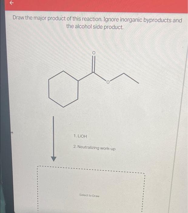 Draw the major product of this reaction. Ignore inorganic byproducts and
the alcohol side product.
1. LIOH
2. Neutralizing work-up
Select to Draw