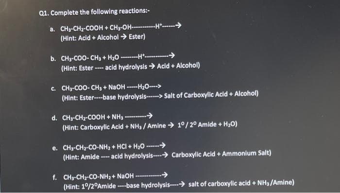 Q1. Complete the following reactions:-
a. CH3-CH₂-COOH + CH3-OH-H
(Hint: Acid + Alcohol → Ester)
b. CH3-COO-CH3 + H₂OH....
(Hint: Ester ---- acid hydrolysis →Acid + Alcohol)
C. CH3-COO- CH3 + NaOH -----HzO---->
(Hint: Ester----base hydrolysis-->Salt of Carboxylic Acid + Alcohol)
d. CH3-CH₂-COOH + NH3----------->>
(Hint: Carboxylic Acid + NH3 / Amine → 10/20 Amide + H₂O)
e. CHy-CHz-CO-NH2 + HCI + H2O ------>
(Hint: Amide ---- acid hydrolysis----→ Carboxylic Acid + Ammonium Salt)
f. CH3-CH2-CO-NHz+ NaOH -----------
(Hint: 1°/2°Amide ---base hydrolysis-salt of carboxylic acid + NH3/Amine)