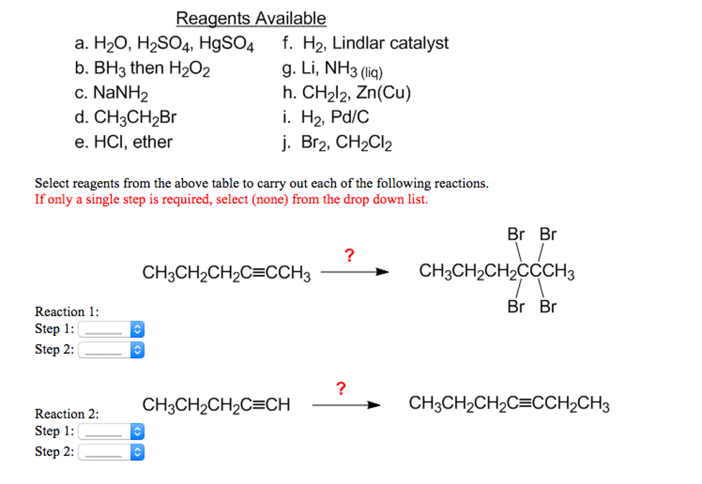 Reagents Available
a. H₂O, H₂SO4, HgSO4
b. BH3 then H₂O₂
c. NaNH2
d. CH3CH₂Br
e. HCI, ether
Select reagents from the above table to carry out each of the following reactions.
If only a single step is required, select (none) from the drop down list.
Reaction 1:
Step 1:
Step 2:
Reaction 2:
Step 1:
Step 2:
f. H₂, Lindlar catalyst
g. Li, NH3 (liq)
h. CH₂l2, Zn(Cu)
i. H₂, Pd/C
j. Br2, CH₂Cl2
^
CH3CH₂CH₂C=CCH3
CH3CH₂CH₂C=CH
?
?
Br Br
\/
CH3CH₂CH₂CCCH3
Br Br
CH3CH₂CH₂C=CCH₂CH3