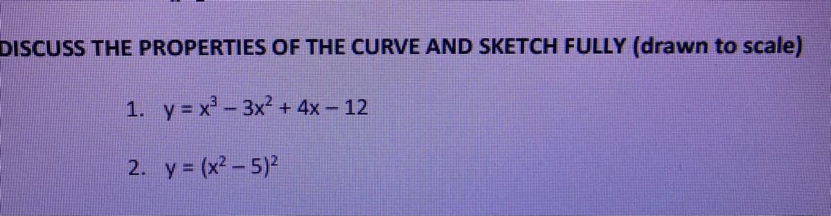 DISCUSS THE PROPERTIES OF THE CURVE AND SKETCH FULLY (drawn to scale)
1. y= x- 3x2 + 4x - 12
2. y = (x² – 5)2
