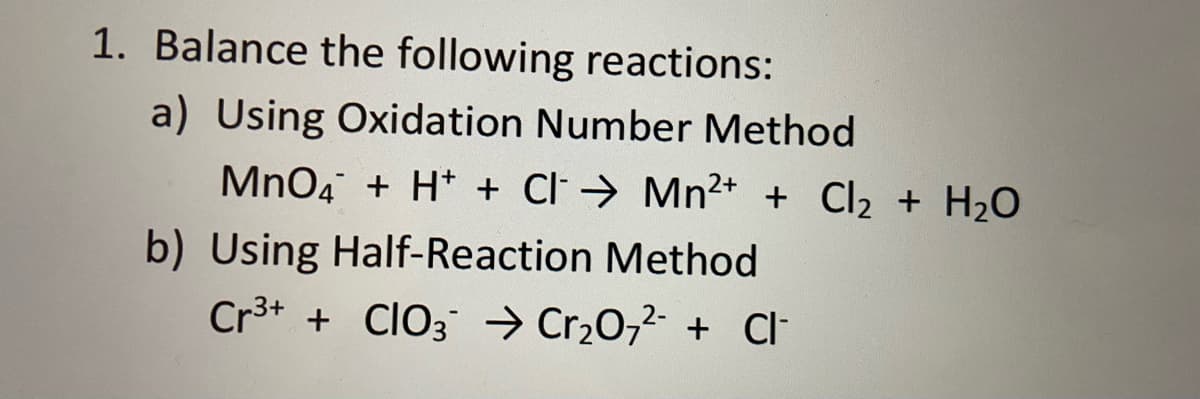1. Balance the following reactions:
a) Using Oxidation Number Method
MnO4 + H* + Cl → Mn²+ + Cl2 + H20
b) Using Half-Reaction Method
Cr3+ + CIO3 → Cr2O,2- + Cl-
