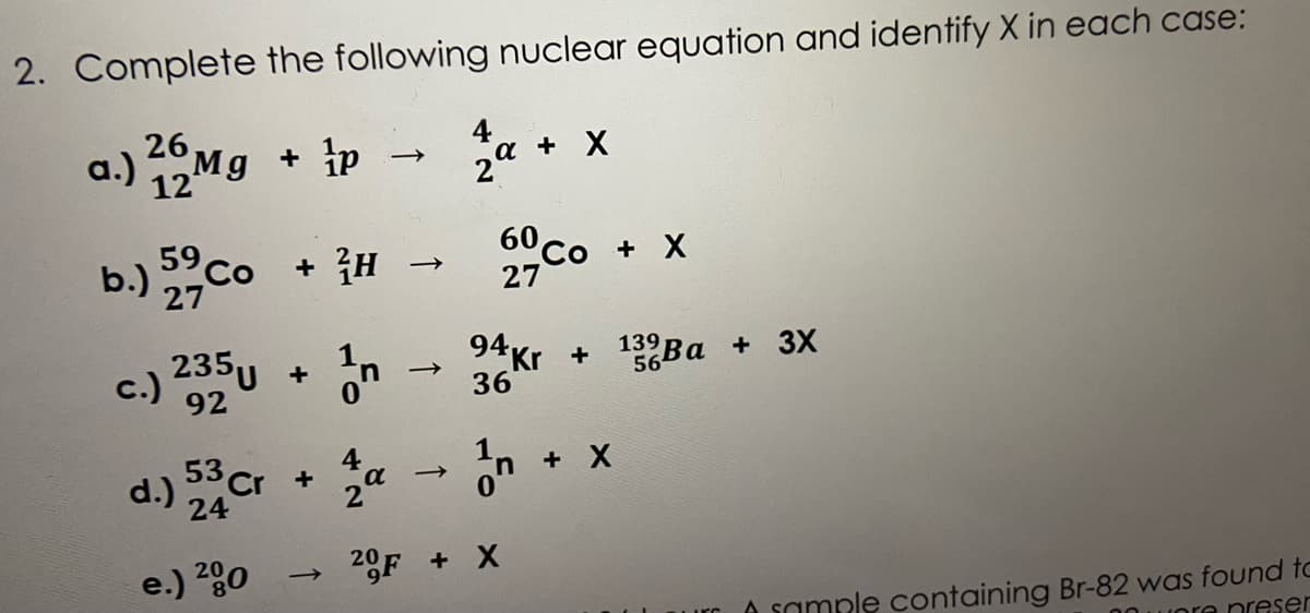 2. Complete the following nuclear equation and identify X in each case:
26
a.) Mg + p -
a + X
b.) co
+ {H
60co + X
27
27
c.) 35u
94Kr +
36
139
56
Ba + 3X
92
53C
24
4
a
+ X
d.) Cr
e.) 280
20F + X
A sample containing Br-82 was found to
uore nreser
urc
