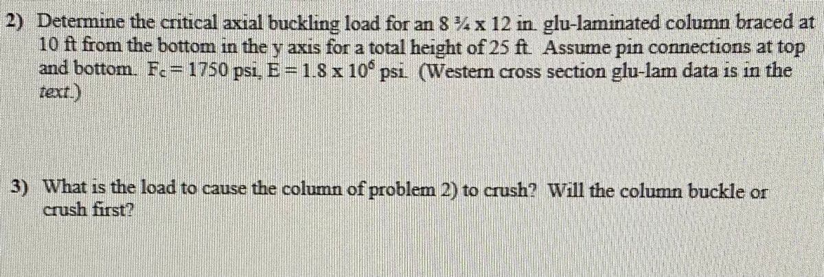 2) Determine the critical axial buckling load for an 8 % x 12 in glu-laminated column braced at
10 ft from the bottom in the y axis for a total height of 25 ft Assume pin connections at top
and bottom. Fc=1750 psi, E=1.8x 10° psi (Western cross section glu-lam data is in the
text.)
3) What is the load to cause the column of problem 2) to crush? Will the column buckle or
crush first?
