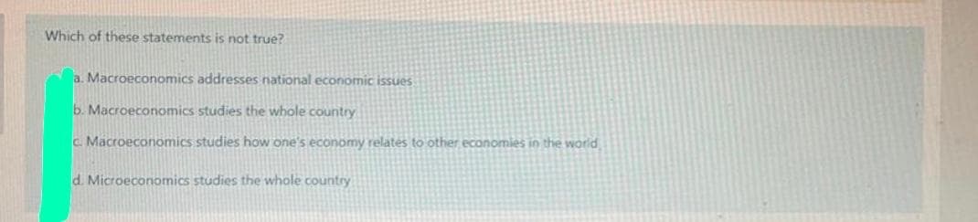 Which of these statements is not true?
a. Macroeconomics addresses national economic issues
b. Macroeconomics studies the whole country
c Macroeconomics studies how one's economy relates to other economies in the world
d. Microeconomics studies the whole country
