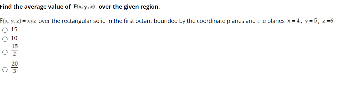 Find the average value of F(x, y, z) over the given region.
F(x, y, z) xyz over the rectangular solid in the first octant bounded by the coordinate planes and the planes x = 4, y= 5, z=6
O 15
O 10
15
20
