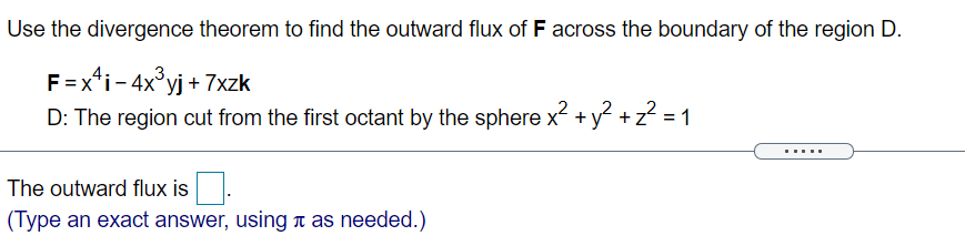 Use the divergence theorem to find the outward flux of F across the boundary of the region D.
F =x*i- 4x°yj + 7xzk
D: The region cut from the first octant by the sphere x +y +z = 1
,2
.....
The outward flux is
(Type an exact answer, using n as needed.)
